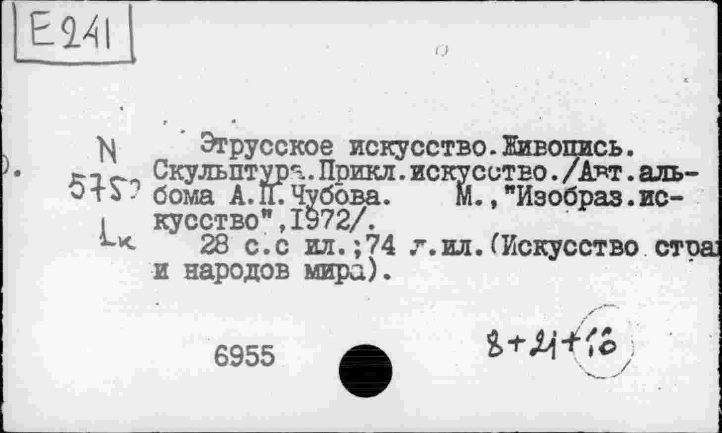 ﻿ЕМ
М Этрусское искусство.Живопись.
хт ~ Скульптура.Прикл.искусство./А*т.аль-
0 тЬ - бома А. П. Чубова.	М., "Изобраз.ис-
I кусство”,1972/.
28 с.с ил.;74 л.ил.(Искусство сто и народов мира).
6955